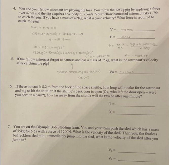 4. You and your fellow astronaut are playing pig toss. You throw the 125kg pig by applying a force
over 42cm and the pig acquires a velocity of 7.5m/s. Your fellow harnessed astronaut takes .75s
to catch the pig. If you have a mass of 62Kg, what is your velocity? What force is required to
catch the pig?
M-Vi + Mve =
V- -I5m/s
125xg(1.5m/s) + 2kgc)=0
F =
470 N
N= -15.12mls
= 15 4. ms
0.355
m-Vi= (m, +m)v
125tg( Smis)= (125kg+02kg)v
Ve4. lo87 m/s
f= = 468.AN
5. If the fellow astronaut forgot to harness and has a mass of 75kg, what is the astronaut's velocity
after catching the pig?
same veiocity as found
Va= 43m/s
above
6. If the astronaut is 8.2 m from the back of the space shuttle, how long will it take for the astronaut
and pig to hit the shuttle? If the shuttle's back door is open (Ok, who left the door open - were
you bom in a ban?), how far away from the shuttle will the two be after one minute?
T=
7. You are on the Olympic Bob Sledding team. You and your team push the sled which has a mass
of 55kg for 5.5s with a force of 320ON. What is the velocity of the sled? Then you, the fearless
but reckless sled pilot, immediately jump into the sled, what is the velocity of the sled after you
jump in?
V, =
V2=
