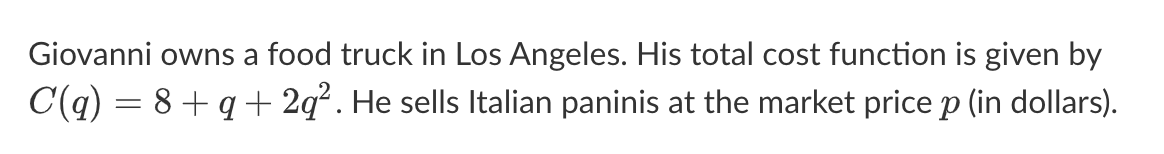 Giovanni owns a food truck in Los Angeles. His total cost function is given by
C(q) = 8 + q + 2q². He sells Italian paninis at the market price p (in dollars).