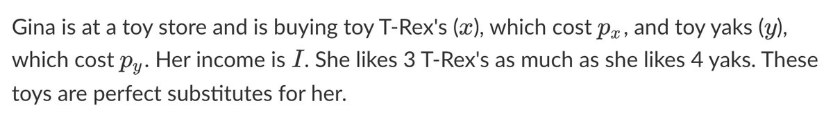 Gina is at a toy store and is buying toy T-Rex's (x), which cost px, and toy yaks (y),
which cost py. Her income is I. She likes 3 T-Rex's as much as she likes 4 yaks. These
toys are perfect substitutes for her.