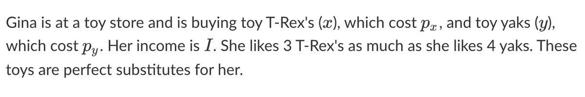 Gina is at a toy store and is buying toy T-Rex's (x), which cost px, and toy yaks (y),
which cost py. Her income is I. She likes 3 T-Rex's as much as she likes 4 yaks. These
toys are perfect substitutes for her.