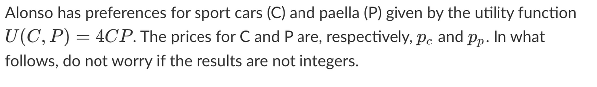 Alonso has preferences for sport cars (C) and paella (P) given by the utility function
U(C, P) = 4CP. The prices for C and P are, respectively, pc and pp. In what
follows, do not worry if the results are not integers.