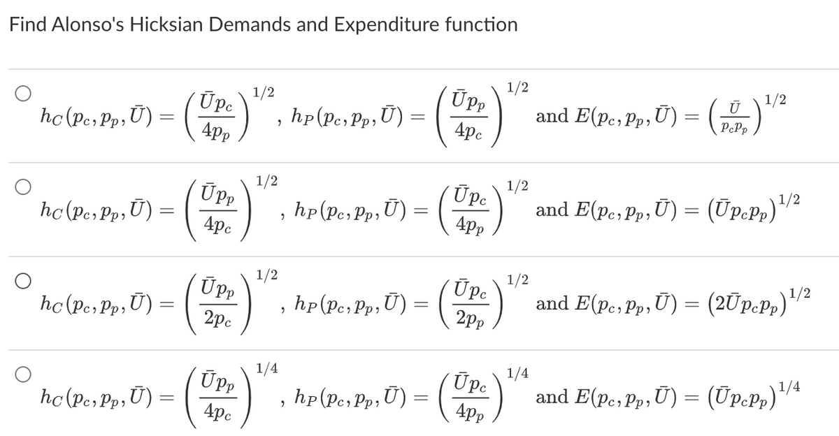 Find Alonso's Hicksian Demands and Expenditure function
hc (Per Pp₁ U) = (
hc (Pc, Pp, U) =
hc (Pc, Pp, Ū) =
hc (Pc, Pp, U) =
1/2
Ope) ¹/², hp(pe, Pp, U) =
4pp
ÚPP
4pc
Upp
2pc
Upp
4pc
1/2
1/2
1/4
Upp
4pc
hp (Pe, Pp, U) = (Upe)
9
2
Pc
hp(Pc Pp,U) = (Upe
2pp
hp (Per, Pp, U) = (Upc)
2
4pp
1/2
1/2
1/2
1/4
1/2
and E(pe, Pp, U) = (0) ¹/²
U
and E(pc, Pp,Ū) = (Ūpcpp)¹/²
and E(pe, Pp, Ū) = (2Ūpcpp)
and E(pe, Pp, Ü) = (Upcpp)¹/4