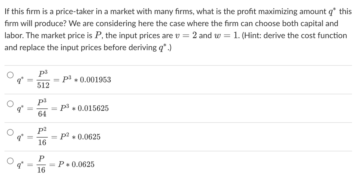 If this firm is a price-taker in a market with many firms, what is the profit maximizing amount q* this
firm will produce? We are considering here the case where the firm can choose both capital and
labor. The market price is P, the input prices are v = 2 and w = = 1. (Hint: derive the cost function
and replace the input prices before deriving q*.)
O
O
-
p³
512
p³
64
p²
16
P
16
= P3 * 0.001953
= P3 * 0.015625
-
=
: P² * 0.0625
= P * 0.0625