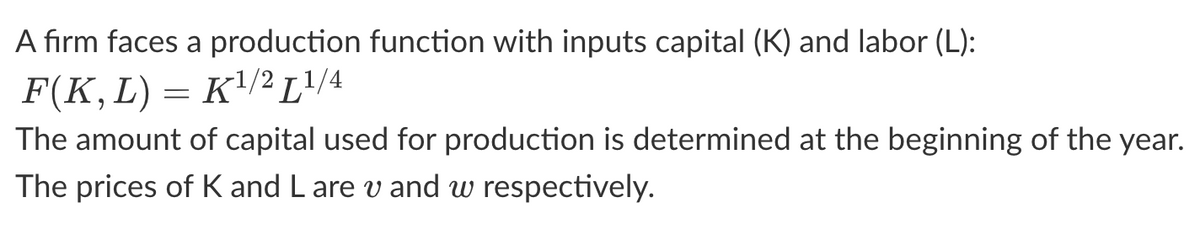 A firm faces a production function with inputs capital (K) and labor (L):
F(K, L) = K¹/² L¹/4
The amount of capital used for production is determined at the beginning of the year.
The prices of K and L are v and w respectively.