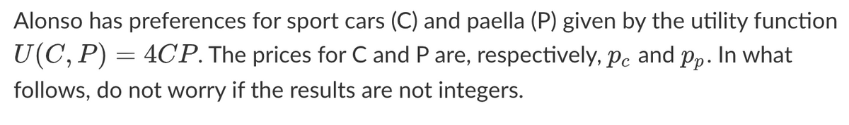 Alonso has preferences for sport cars (C) and paella (P) given by the utility function
U(C, P) =
= 4CP. The prices for C and P are, respectively, pc and pp. In what
follows, do not worry if the results are not integers.