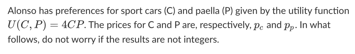 Alonso has preferences for sport cars (C) and paella (P) given by the utility function
U(C, P) = 4CP. The prices for C and P are, respectively, pc and pp. In what
follows, do not worry if the results are not integers.