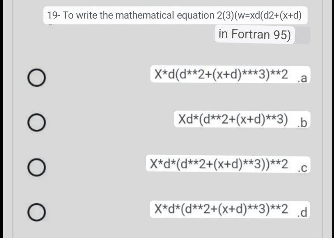 Ο Ο Ο Ο
19- Το write the mathematical equation 2(3)(w=xd(d2+(x+d)
in Fortran 95)
X*d(d**2+(x+d)***3)**2 a
Xd*(d**2+(x+d)**3) b
X*d*(d**2+(x+d)**3))**2 .C
X*d*(d**2+(x+d)**3)**2_d