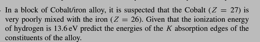 In a block of Cobalt/iron alloy, it is suspected that the Cobalt (Z
27) is
very poorly mixed with the iron (Z 26). Given that the ionization energy
of hydrogen is 13.6 eV predict the energies of the K absorption edges of the
constituents of the alloy.
=
=