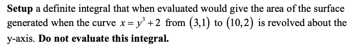 Setup a definite integral that when evaluated would give the area of the surface
generated when the curve x = y' +2 from (3,1) to (10,2) is revolved about the
y-axis. Do not evaluate this integral.
