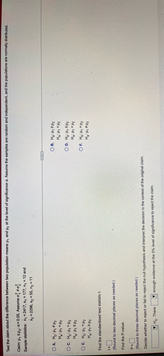 Test the claim about the difference between two population means H1 and 2 at the level of significance a. Assume the samples are random and independent, and the populations are normally distributed.
Claim: 4, SHzi a= 0.05. Assume o; *o,
Sample statistics: X1 = 2417, s, = 177, n, = 12 and
X2 = 2296, s2 = 55, n2 = 11
O A. Ho: H * H2
ZH = ht:"H
대>H : "H
Find the standardized test statistic t.
(Round to two decimal places as needed.)
Find the P-value.
(Round to three decimal places as needed.)
Decide whether to reject or fail to reject the null hypothesis and interpret the decision in the context of the original claim.
Y Họ. There
V enough evidence at the 5% level of significance to reject the claim.
