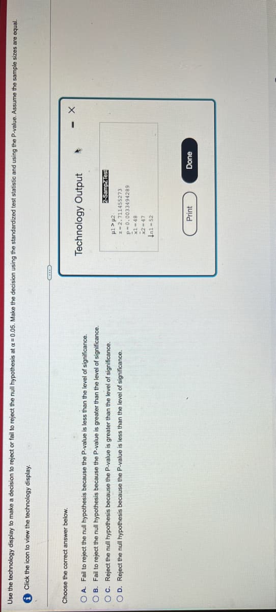 Use the technology display to make a decision to reject or fail to reject the null hypothesis at a = 0.05. Make the decision using the standardized test statistic and using the P-value. Assume the sample sizes are equal.
i Click the icon to view the technology display.
Choose the correct answer below.
Technology Output
O A. Fail to reject the null hypothesis because the P-value is less than the level of significance.
O B. Fail to reject the null hypothesis because the P-value is greater than the level of significance.
OC. Reject the null hypothesis because the P-value
greater than the level of significance.
2-SampZTest
O D. Reject the null hypothesis because the P-value is less than the level of significance.
z=2.711455273
p-0.0033494289
x1-48
x2 -47
Ini - 52
Print
Done
