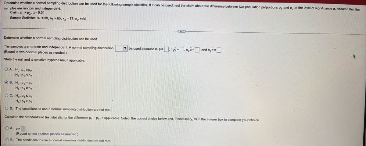 Determine whether a normal sampling distribution can be used for the following sample statistics. If it can be used, test the claim about the difference between two population proportions p, and p, at the level of significance
Assume that the
samples are random and independent.
Claim: p, *P2, a = 0.01
Sample Statistics: x, = 39, n, = 65, x, = 37, n, = 60
Determine whether a normal sampling distribution can be used.
The samples are random and independent. A normal sampling distribution
V be used becausen,p=,n,q=, np=, and n,q=O:
(Round to two decimal places as needed.)
State the null and alternative hypotheses, if applicable.
O A. Ho: P, 2P2
H: P1 <P2
O B. Ho: P1 = P2
H: P, *P2
OC. Ho: P, SP2
H: P1 > P2
O D. The conditions to use a normal sampling distribution are not met.
Calculate the standardized test statistic for the difference p, - P2, if applicable. Select the correct choice below and, if necessary, fill in the answer box to complete your choice.
O A. 2=
(Round to two decimal places as needed.)
OB. The conditions to use a normal samnlina distrihution are not met
