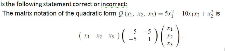 Is the following statement correct or incorrect:
The matrix notation of the quadratic form Q (xı, x2, x3) = 5x – 10x1x2 + x is
5 -5
x2
x1 x2 x3 )
-5
1
X3
