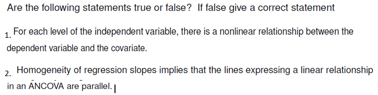 Are the following statements true or false? If false give a correct statement
For each level of the independent variable, there is a nonlinear relationship between the
1.
dependent variable and the covariate.
2. Homogeneity of regression slopes implies that the lines expressing a linear relationship
in an ANCOVA are parallel.
