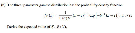 (b) The three-parameter gamma distribution has the probability density function
1
fx (x) =
(x – c)*-l exp[=b¬' (x – c)], x > c.
I (a) ba
Derive the expected value of X, E (X).
