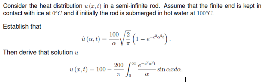 Consider the heat distribution u (x, t) in a semi-infinite rod. Assume that the finite end is kept in
contact with ice at 0°C and if initially the rod is submerged in hot water at 100°C.
Establish that
100 2
(1 - o-2*).
й (а, t).
Then derive that solution u
e-c²a?t
200
и (х, t) — 100 —
sin axda.
