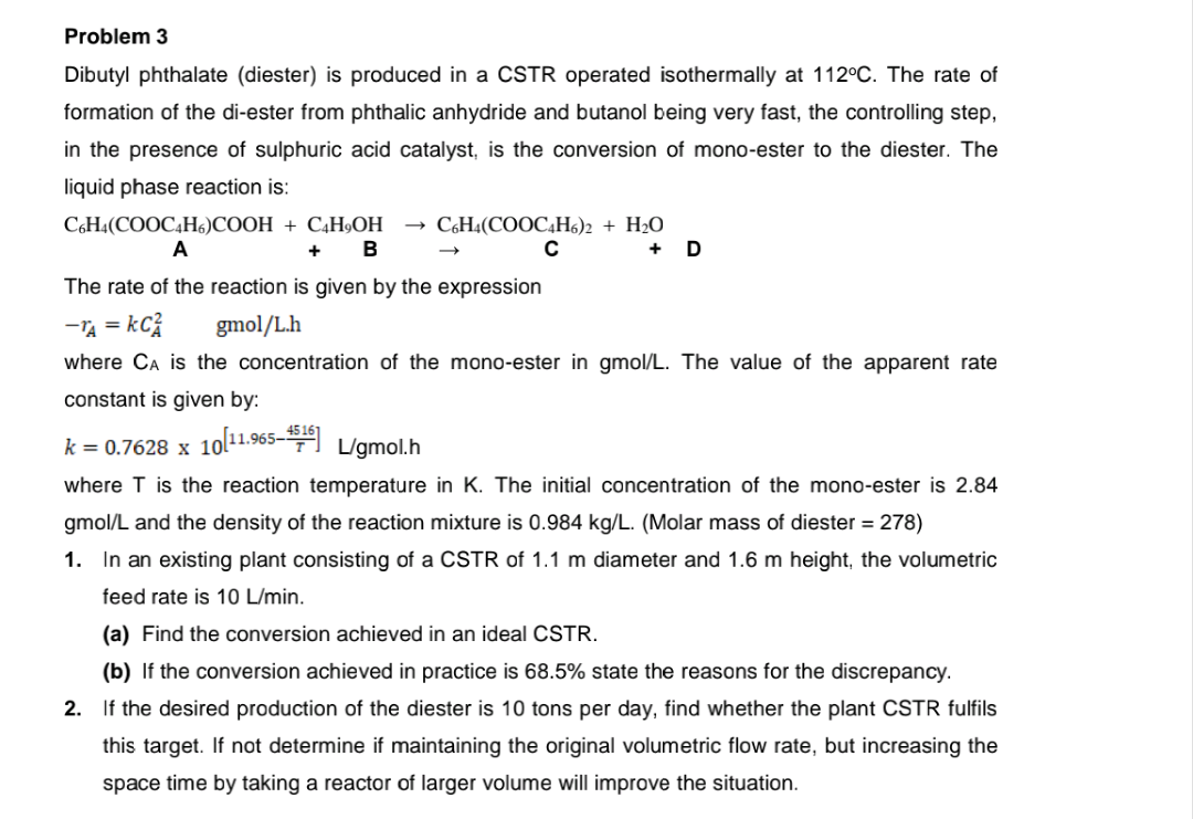 Problem 3
Dibutyl phthalate (diester) is produced in a CSTR operated isothermally at 112°C. The rate of
formation of the di-ester from phthalic anhydride and butanol being very fast, the controlling step,
in the presence of sulphuric acid catalyst, is the conversion of mono-ester to the diester. The
liquid phase reaction is:
СЫН.(СООCН:)CООН + CН,ОН
A
C6H4(COOC4H6)2 + H2O
D
B
The rate of the reaction is given by the expression
-TA = kC;
gmol/L.h
where CA is the concentration of the mono-ester in gmol/L. The value of the apparent rate
constant is given by:
k = 0.7628 x 10ol1.965- L/gmol.h
where T is the reaction temperature in K. The initial concentration of the mono-ester is 2.84
gmol/L and the density of the reaction mixture is 0.984 kg/L. (Molar mass of diester = 278)
1. In an existing plant consisting of a CSTR of 1.1 m diameter and 1.6 m height, the volumetric
feed rate is 10 L/min.
(a) Find the conversion achieved in an ideal CSTR.
(b) If the conversion achieved in practice
68.5% state the reasons for the discrepancy.
2. If the desired production of the diester is 10 tons per day, find whether the plant CSTR fulfils
this target. If not determine if maintaining the original volumetric flow rate, but increasing the
space time by taking a reactor of larger volume will improve the situation.
