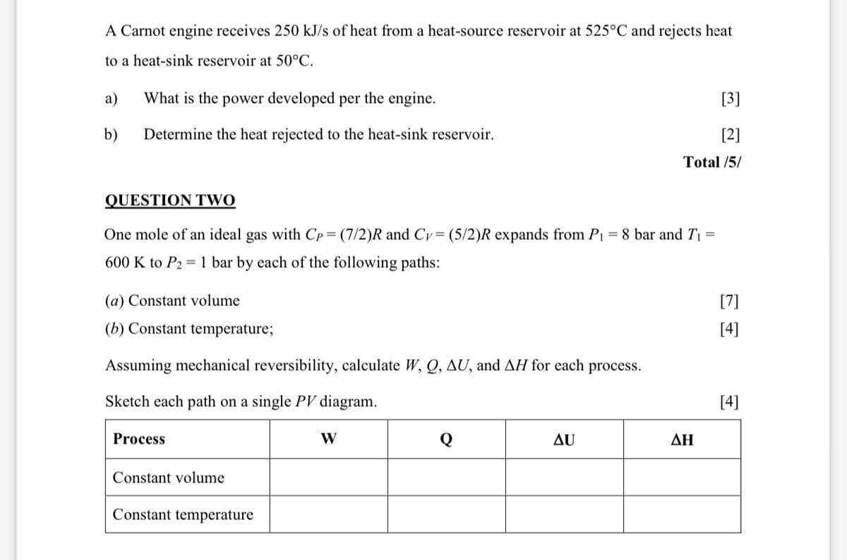 A Carnot engine receives 250 kJ/s of heat from a heat-source reservoir at 525°C and rejects heat
to a heat-sink reservoir at 50°C.
a) What is the power developed per the engine.
b) Determine the heat rejected to the heat-sink reservoir.
[3]
[2]
Total /5/
QUESTION TWO
One mole of an ideal gas with Cp = (7/2)R and Cy = (5/2)R expands from P₁ = 8 bar and T₁ =
600 K to P2 1 bar by each of the following paths:
(a) Constant volume
[7]
(b) Constant temperature;
[4]
Assuming mechanical reversibility, calculate W, Q, AU, and AH for each process.
Sketch each path on a single PV diagram.
Process
Constant volume
Constant temperature
W
[4]
Q
AU
ΔΗ