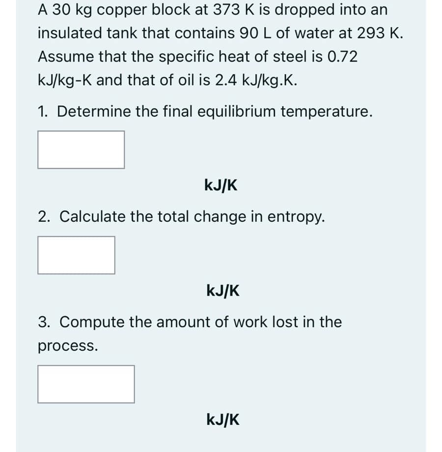 A 30 kg copper block at 373 K is dropped into an
insulated tank that contains 90 L of water at 293 K.
Assume that the specific heat of steel is 0.72
kJ/kg-K and that of oil is 2.4 kJ/kg.K.
1. Determine the final equilibrium temperature.
kJ/k
2. Calculate the total change in entropy.
kJ/K
3. Compute the amount of work lost in the
process.
kJ/k