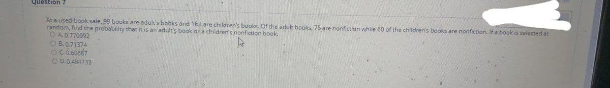 Question 7
At a used-book sale, 99 books are adult's books and 163 are children's books. Of the adult books, 75 are nonfiction while 60 of the children's books are nonfiction. If a book is selected at
random, find the probability that it is an adult's book or a children's nonfiction book.
O A. 0.770992
O B. 0.71374
OC.0.60687
OD.0.484733
