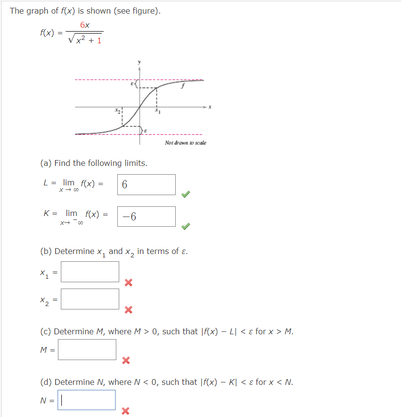 The graph of f(x) is shown (see figure).
6x
√x² +1
f(x) =
(a) Find the following limits.
L= = lim f(x) =
6
x → 00
K = lim f(x) = -6
X→-00
X₁
=
(b) Determine X₁ and x₂ in terms of ε.
X2
II
||
Not drawn to scale
(c) Determine M, where M > 0, such that If(x) - L < & for x > M.
M =
X
(d) Determine N, where N < 0, such that If(x) - K| < & for x < N.
N = ||
X