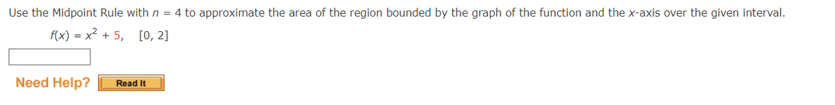 Use the Midpoint Rule with n = 4 to approximate the area of the region bounded by the graph of the function and the x-axis over the given interval.
f(x) = x² +5, [0, 2]
Need Help?
Read It