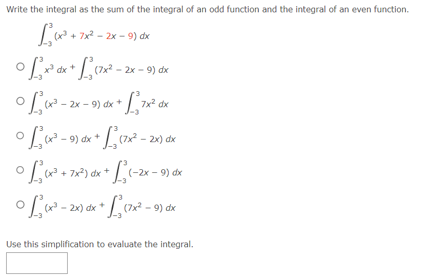Write the integral as the sum of the integral of an odd function and the integral of an even function.
3
L₂(x³ + 2x²
+ 7x² - 2x - 9) dx
3
3
O
© £²×³ dx + £²₁ (7×² -
(7x²2x9) dx
3
0 1²₁ ₁x² - 2x
(x³ - 2x - 9) dx +
3
•Lux².
0 1²₁ (x³ + 7x²) dx =
+
° L₁ (x² - 9) dx + L₂ (²x³².
3
(+³
3
(x³ - 2x) dx
7x² dx
(7×² - 2x) ₁ dx
3
(-2x - 9) dx
3
+ L₁ (7x² - 9) dx
Use this simplification to evaluate the integral.