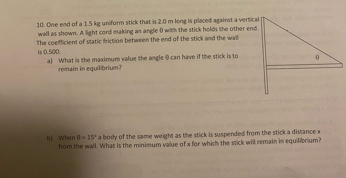 10. One end of a 1.5 kg uniform stick that is 2.0 m long is placed against a vertical
wall as shown. A light cord making an angle 0 with the stick holds the other end.
The coefficient of static friction between the end of the stick and the wall
is 0.500.
a) What is the maximum value the angle 0 can have if the stick is to
remain in equilibrium?
Ө
b) When 0 = 15° a body of the same weight as the stick is suspended from the stick a distance x
from the wall. What is the minimum value of x for which the stick will remain in equilibrium?