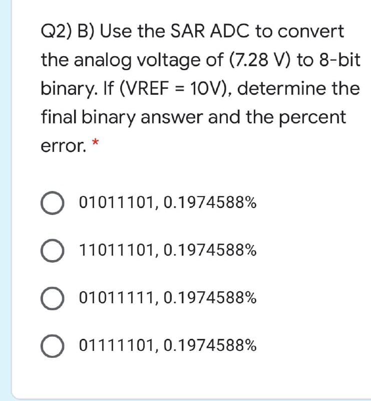 Q2) B) Use the SAR ADC to convert
the analog voltage of (7.28 V) to 8-bit
binary. If (VREF = 10V), determine the
final binary answer and the percent
error.
O 01011101, 0.1974588%
11011101, 0.1974588%
O 01011111, 0.1974588%
O 01111101, 0.1974588%
