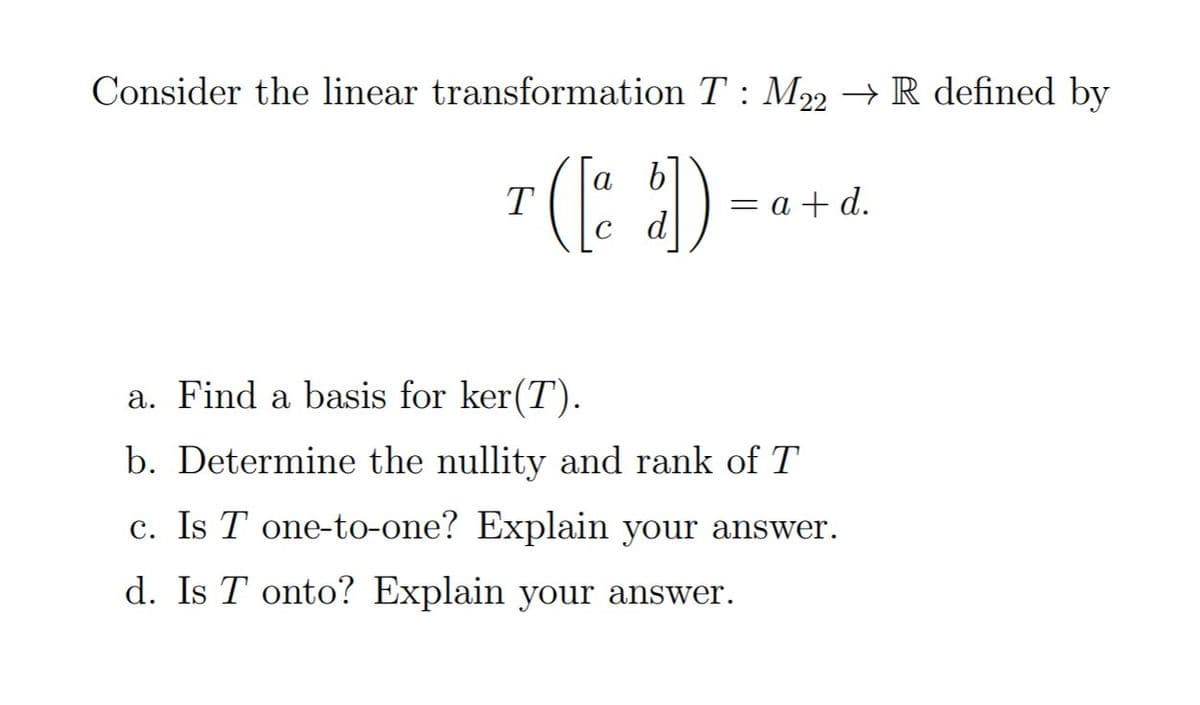 Consider the linear transformation T : M22 → R defined by
а b
T
— а +d.
d
a. Find a basis for ker(T).
b. Determine the nullity and rank of T
c. Is T one-to-one? Explain your answer.
d. Is T onto? Explain your answer.
