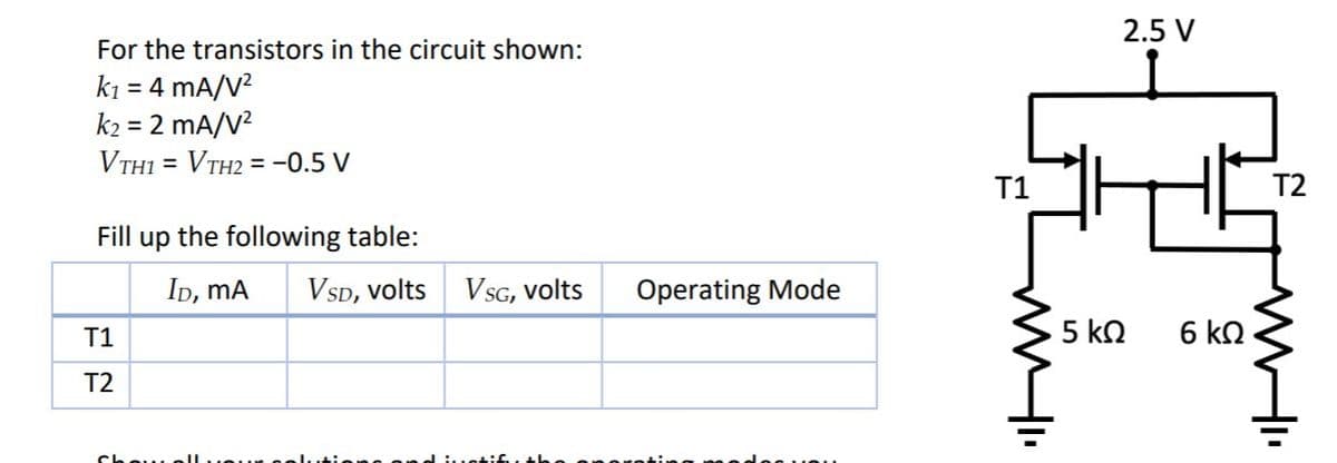 2.5 V
For the transistors in the circuit shown:
k1 = 4 mA/V?
k2 = 2 mA/V?
VTH1 = VTH2 = -0.5 V
%3D
T1
T2
Fill up the following table:
Ip, mA
VSD, volts
VSG, volts
Operating Mode
T1
5 kn
6 kN
T2
