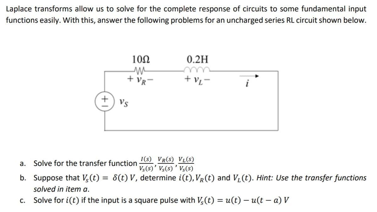 Laplace transforms allow us to solve for the complete response of circuits to some fundamental input
functions easily. With this, answer the following problems for an uncharged series RL circuit shown below.
10Ω
0.2H
VR-
+ v̟-
i
+
Vs
I(s) VR(S) VL(s)
а.
Solve for the transfer function
Vs(s)' Vs(s) ' Vs(s)
b. Suppose that V,(t) = 8(t) V, determine i(t), VR(t) and Vi (t). Hint: Use the transfer functions
solved in item a.
C.
Solve for i(t) if the input is a square pulse with V,(t) = u(t) – u(t - a) V
