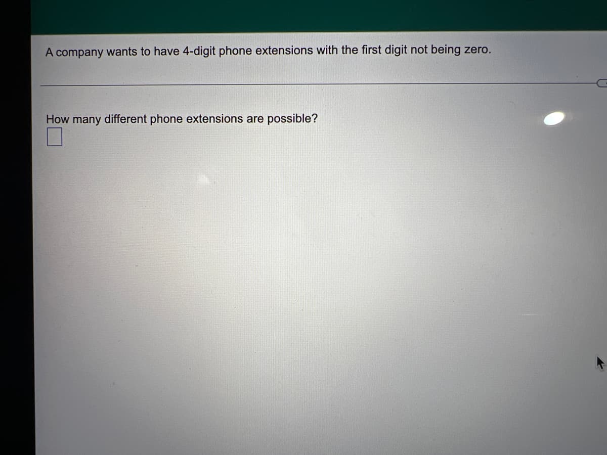 ---

### Determining the Number of Possible 4-Digit Phone Extensions for a Company

A company wants to have 4-digit phone extensions with the first digit not being zero.

---

**Question:**

How many different phone extensions are possible?

---

**Solution:**

To determine the number of different possible phone extensions, consider the following constraints:

1. The phone extension is 4 digits long.
2. The first digit cannot be zero.

**Calculation Strategy:**

1. **First digit options:**
   - Can be any digit from 1 to 9. (9 possible options)
2. **Second, third, and fourth digit options:**
   - Can be any digit from 0 to 9. (10 possible options each)

The total number of different phone extensions can be calculated by multiplying the number of options for each digit:

\[ 9 \times 10 \times 10 \times 10 \]

**Result:**

The number of different 4-digit phone extensions the company can have is:

\[ 9 \times 10^3 = 9 \times 1000 = 9000 \]

Therefore, the company can have **9,000 different phone extensions**.

---

This calculation ensures that the first digit is never zero, meeting the company's constraint for their phone extension system.

### Visualization:

To visualize the options, consider a representation where each position in the 4-digit extension is defined:

- **First digit:** 9 options (1-9)
- **Second, third, and fourth digits:** 10 options each (0-9)

\[
\text{First digit (9 options)} \quad \text{Second digit (10 options)} \quad \text{Third digit (10 options)} \quad \text{Fourth digit (10 options)}
\]

This effectively creates \( 9 \times 10 \times 10 \times 10 = 9,000 \) unique 4-digit extensions. 

---

