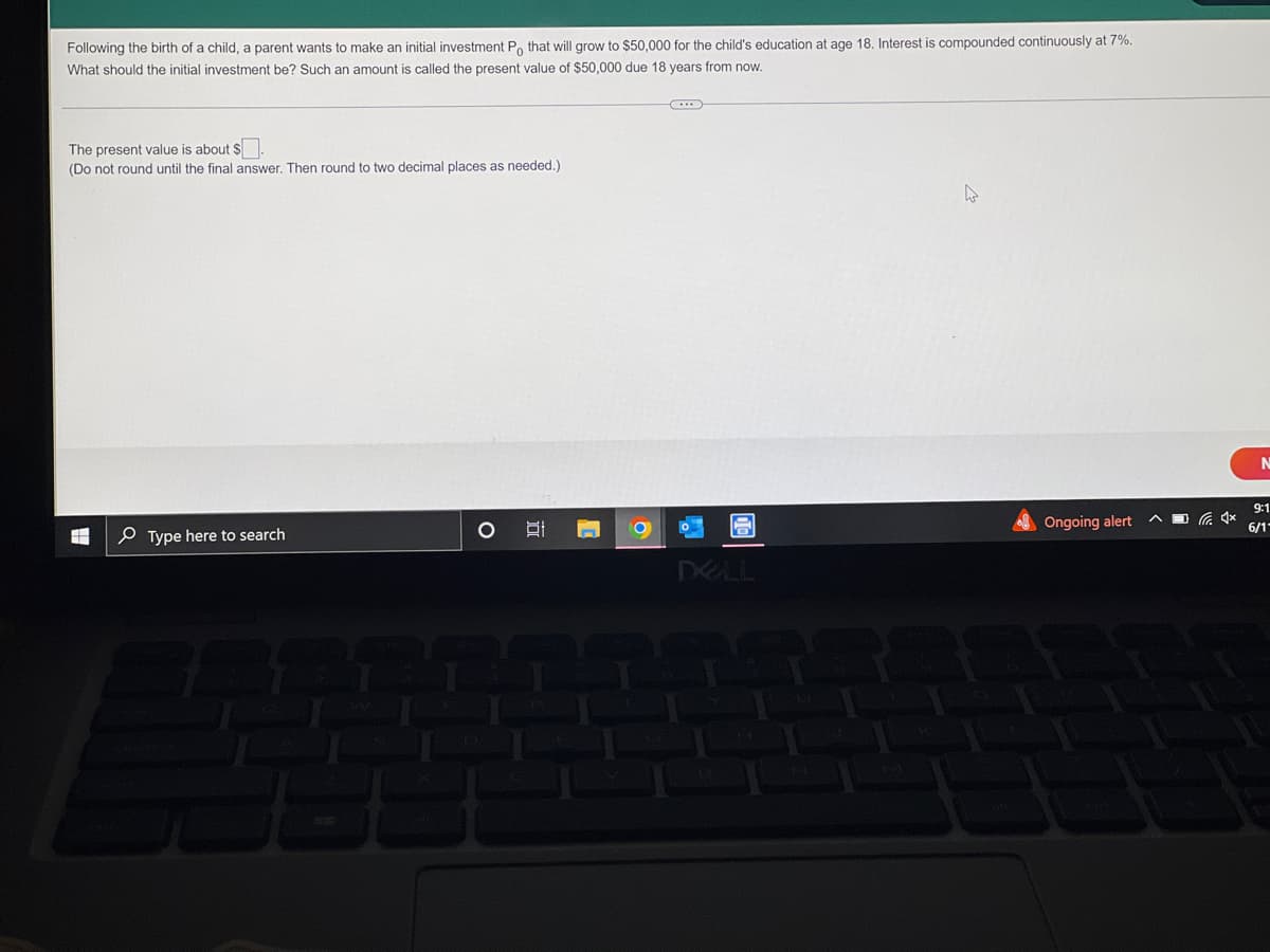 Following the birth of a child, a parent wants to make an initial investment Po that will grow to $50,000 for the child's education at age 18. Interest is compounded continuously at 7%.
What should the initial investment be? Such an amount is called the present value of $50,000 due 18 years from now.
The present value is about $
(Do not round until the final answer. Then round to two decimal places as needed.)
4
Type here to search
Af
O
DELL
Ongoing alert
N
9:1
6/1