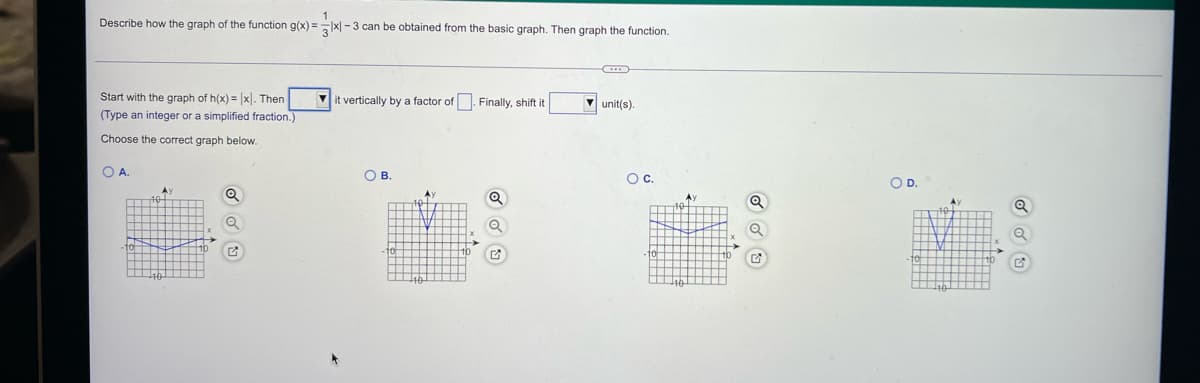 Describe how the graph of the function g(x) =x - 3 can be obtained from the basic graph. Then graph the function.
Start with the graph of h(x) = |xl. Then
(Type an integer or a simplified fraction.)
V it vertically by a factor of . Finally, shift it
V unit(s).
Choose the correct graph below.
OA.
O B.
Oc.
OD.
