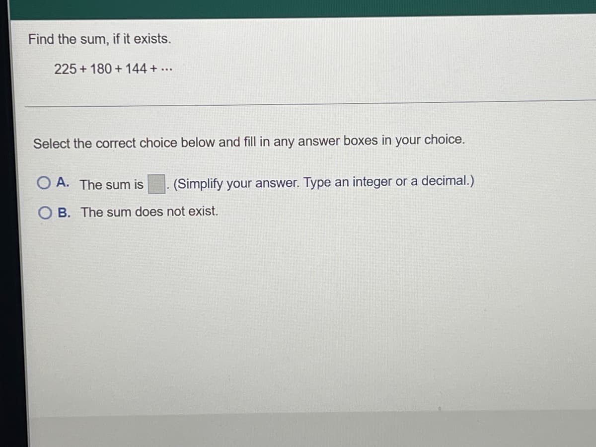 Find the sum, if it exists.
225+ 180+144 + ...
Select the correct choice below and fill in any answer boxes in your choice.
OA. The sum is
(Simplify your answer. Type an integer or a decimal.)
OB. The sum does not exist.