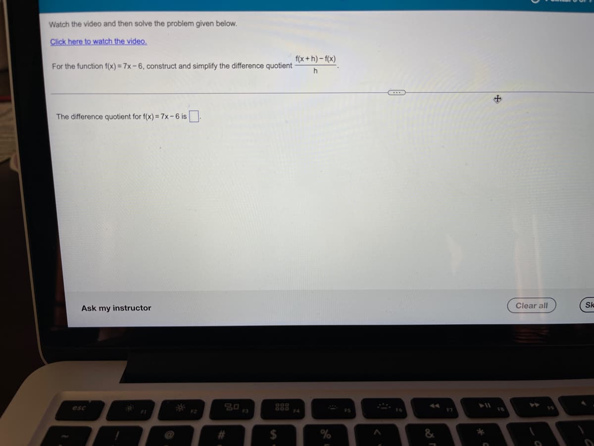 Watch the video and then solve the problem given below.
Click here to watch the video.
f(x + h) – f(x)
For the function f(x) = 7x – 6, construct and simplify the difference quotient
h
The difference quotient for f(x) = 7x-6 is
Clear all
Sk
Ask my instructor
20
F3
esc
O00
F7
F8
FI
F2
F4
%
**
