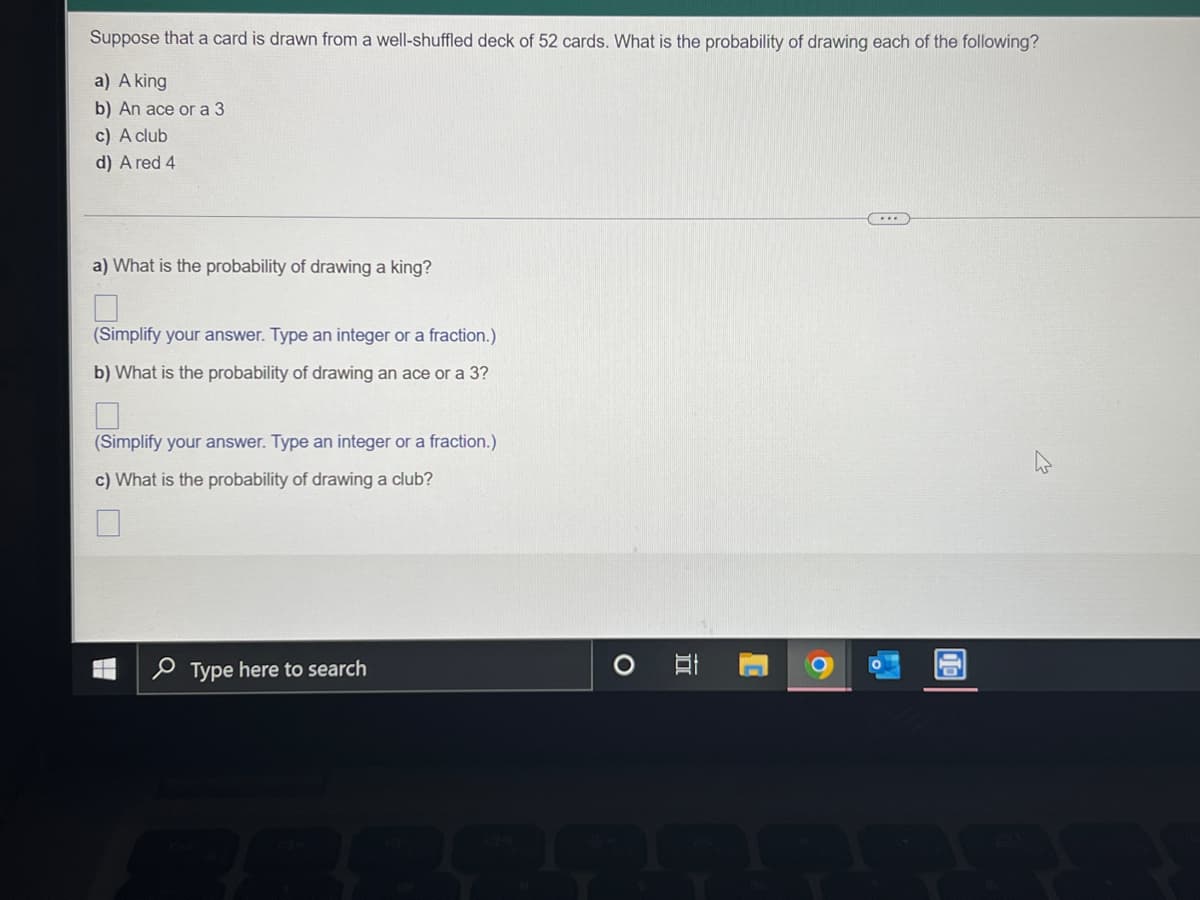 ### Probability in a Deck of Cards

Suppose that a card is drawn from a well-shuffled deck of 52 cards. What is the probability of drawing each of the following?

#### a) A king
#### b) An ace or a 3
#### c) A club
#### d) A red 4

---

#### a) What is the probability of drawing a king?
[ ]  
*(Simplify your answer. Type an integer or a fraction.)*

#### b) What is the probability of drawing an ace or a 3?
[ ]  
*(Simplify your answer. Type an integer or a fraction.)*

#### c) What is the probability of drawing a club?
[ ]  
*(Simplify your answer. Type an integer or a fraction.)*