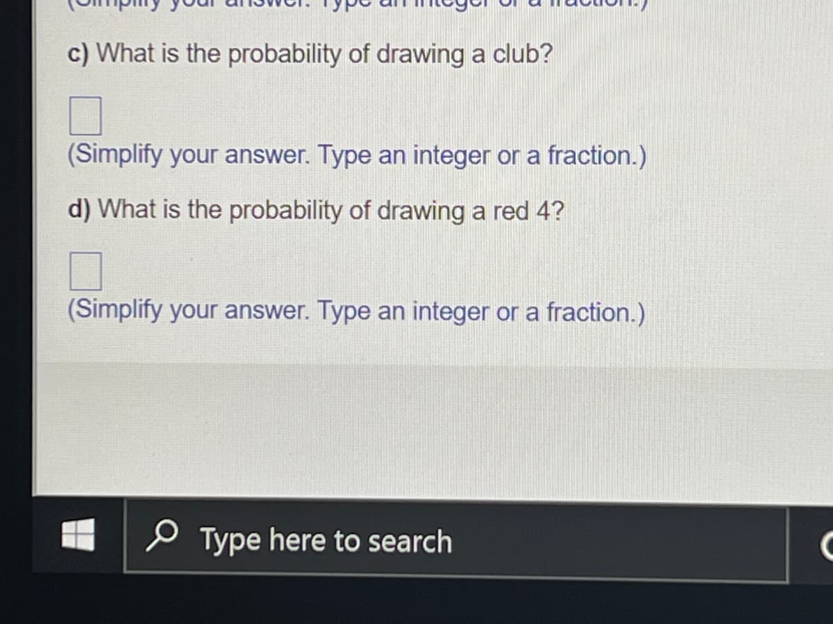 ### Probability Questions from a Standard Deck of Cards

In this exercise, we will calculate the probabilities of drawing certain cards from a standard deck.

#### Question c:
**What is the probability of drawing a club?**

To find the probability of drawing a club from a standard deck of 52 cards, fill in the blank provided and simplify your answer as an integer or a fraction.

\[ \boxed{} \]

*(Simplify your answer. Type an integer or a fraction.)*

#### Question d:
**What is the probability of drawing a red 4?**

To determine the probability of drawing a red 4 from a standard deck of 52 cards, fill in the blank provided and simplify your answer as an integer or a fraction.

\[ \boxed{} \]

*(Simplify your answer. Type an integer or a fraction.)*

These types of problems help in understanding the basic concepts of probability and how it applies to a standard deck of cards.