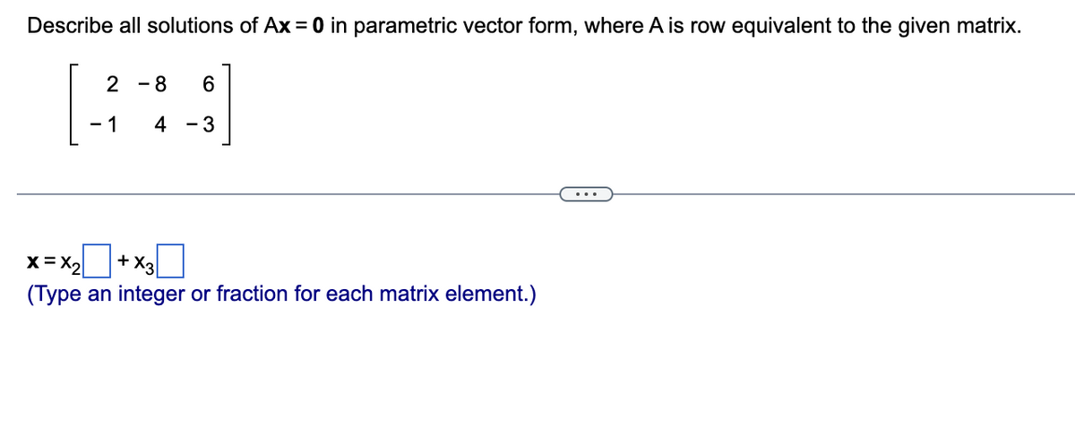 Describe all solutions of Ax = 0 in parametric vector form, where A is row equivalent to the given matrix.
2
- 1
8
6
4 - 3
x=x₂
+ X3
(Type an integer or fraction for each matrix element.)