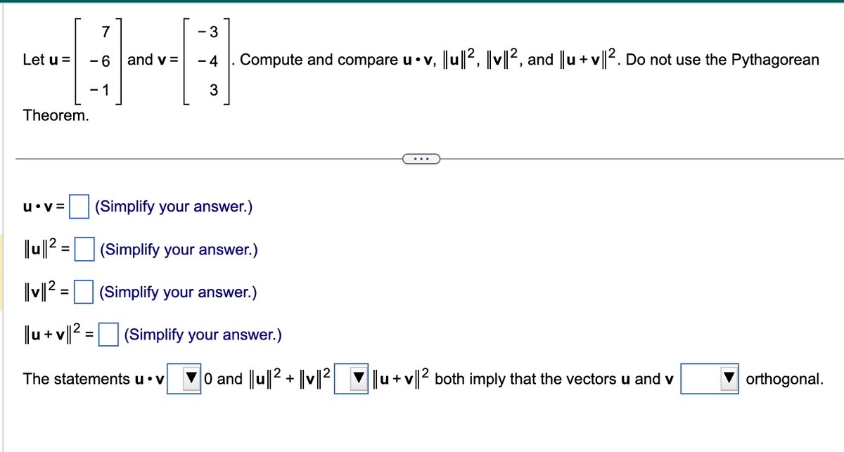 Let u =
- 3
44
- 6 and v= -4 Compute and compare u • v, |lu||2, |v||2, and ||u+v||². Do not use the Pythagorean
-1
3
Theorem.
u v=
|||u|| ² =
|v||2=
||u+v||² =
(Simplify your answer.)
(Simplify your answer.)
(Simplify your answer.)
(Simplify your answer.)
The statements u. v
0 and ||u||2+ |v||2|
u + v||2 both imply that the vectors u and v
orthogonal.