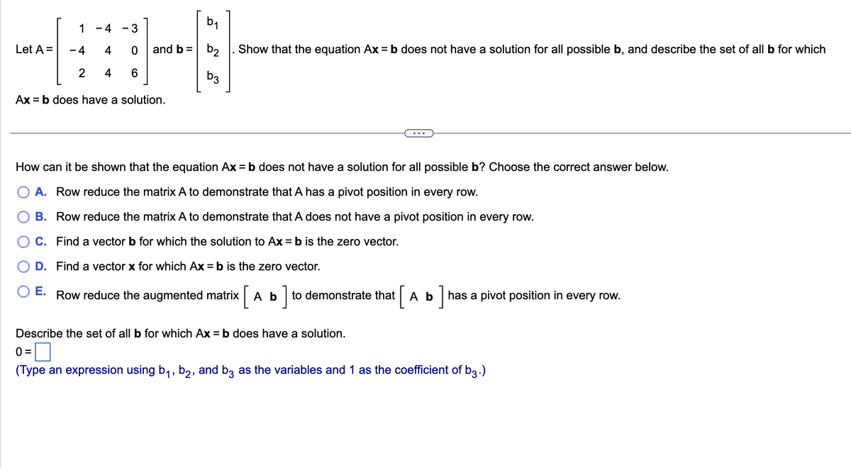 Let A =
1
-4
2
-4 - 3
4
0
4
6
and b =
Ax=b does have a solution.
b2
b3
Show that the equation Ax = b does not have a solution for all possible b, and describe the set of all b for which
How can it be shown that the equation Ax = b does not have a solution for all possible b? Choose the correct answer below.
A. Row reduce the matrix A to demonstrate that A has a pivot position in every row.
B. Row reduce the matrix A to demonstrate that A does not have a pivot position in every row.
C. Find a vector b for which the solution to Ax = b is the zero vector.
D. Find a vector x for which Ax = b is the zero vector.
E.
Row reduce the augmented matrix A b
to demonstrate that [ A b ] has a pivot position in every row.
Describe the set of all b for which Ax=b does have a solution.
0=
(Type an expression using b₁,b2, and b3 as the variables and 1 as the coefficient of b3.)