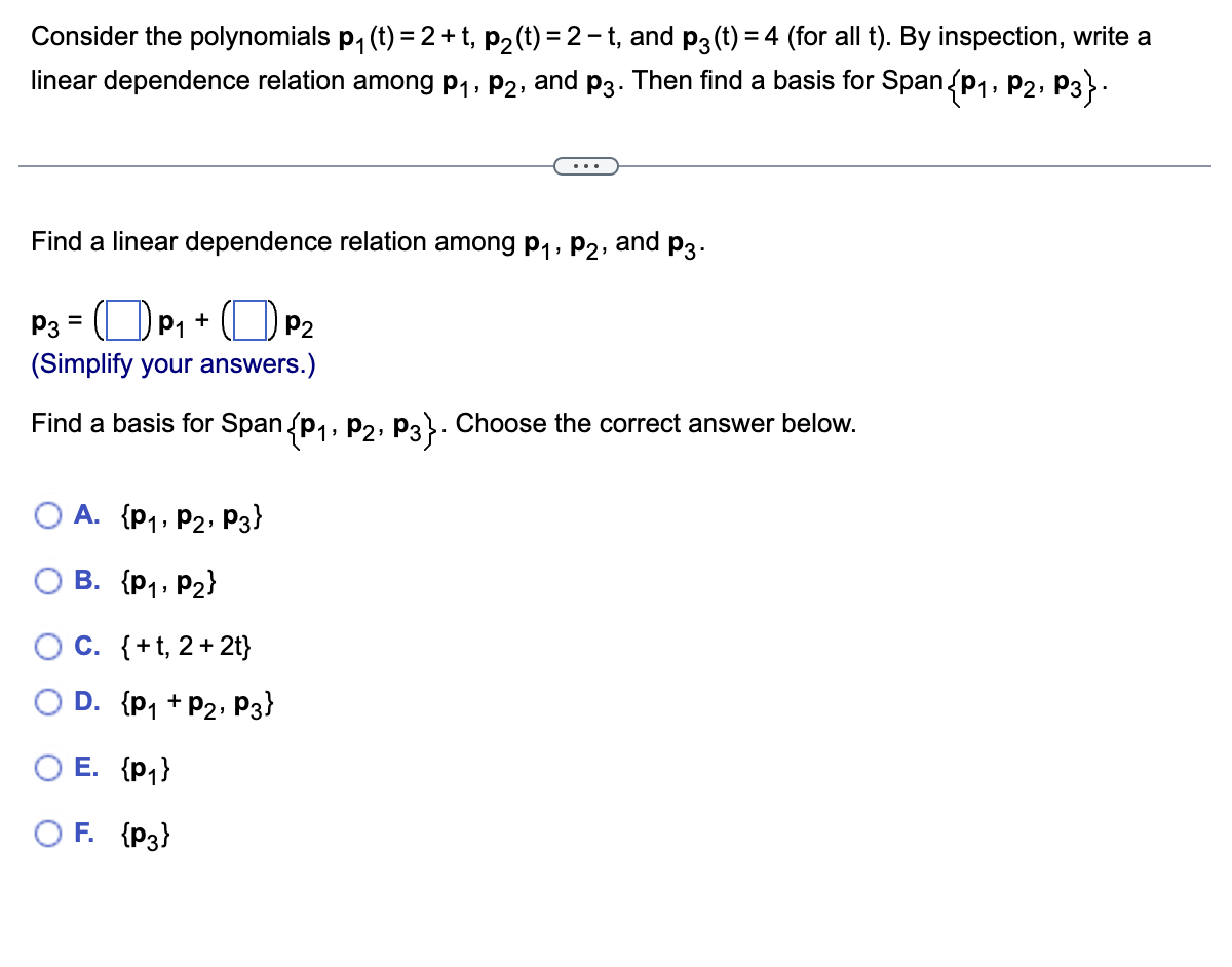 Consider the polynomials p₁ (t) = 2 + t, p₂ (t) = 2 -t, and p3(t) = 4 (for all t). By inspection, write a
linear dependence relation among P₁, P2, and p3. Then find a basis for Span (P₁, P2, P3}.
Find a linear dependence relation among P₁, P2,
and
P3 =
P₁ +
(Simplify your answers.)
P2
Find a basis for Span (P₁, P2, P3}. Choose the correct answer below.
A. {P₁, P2, P3}
B. {P₁, P₂}
C. {+1, 2+2t}
D. {P₁ + P₂, P3}
P3.
O E. {P₁}
OF. {P3}