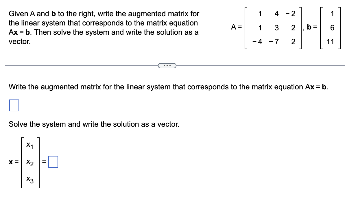 ### Solving Linear Systems with Augmented Matrices

#### Problem Statement

**Given matrices \(A\) and \(b\):**

\[ A = \begin{bmatrix} 
1 & 4 & -2 \\
1 & 3 & 2 \\
-4 & -7 & 2 
\end{bmatrix}, \quad b = \begin{bmatrix} 
1 \\
6 \\
11 
\end{bmatrix} \]

**Write the augmented matrix for the linear system that corresponds to the matrix equation \(Ax = b\). Then solve the system and write the solution as a vector.**

---

#### Steps

1. **Write the augmented matrix for the linear system that corresponds to the matrix equation \(Ax = b\).**

   The augmented matrix combines matrix \(A\) with vector \(b\):

   \[
   \left[ 
   \begin{array}{ccc|c}
   1 & 4 & -2 & 1 \\
   1 & 3 & 2 & 6 \\
   -4 & -7 & 2 & 11 
   \end{array}
   \right]
   \]

2. **Solve the system and write the solution as a vector.**

   To solve the system, we perform row operations to convert the augmented matrix to row echelon form, followed by back-substitution if necessary. Since the details of elementary row operations are not provided here, let's denote the solution vector as:

   \[
   x = \begin{bmatrix}
   x_1 \\
   x_2 \\
   x_3 
   \end{bmatrix} = \begin{bmatrix}
   \boxed{} \\
   \boxed{} \\
   \boxed{} 
   \end{bmatrix}
   \]

   The actual values for \(x_1\), \(x_2\), and \(x_3\) should be computed through suitable row operations or use of computational tools dedicated to solving systems of linear equations.

##### Note
Remember that solving a linear system involves converting the augmented matrix to a form where the solutions for the variables can be clearly identified, often using methods such as Gaussian elimination or back-substitution. The solution should be verified by substituting back into the original equations to ensure correctness.

---

End of educational content.