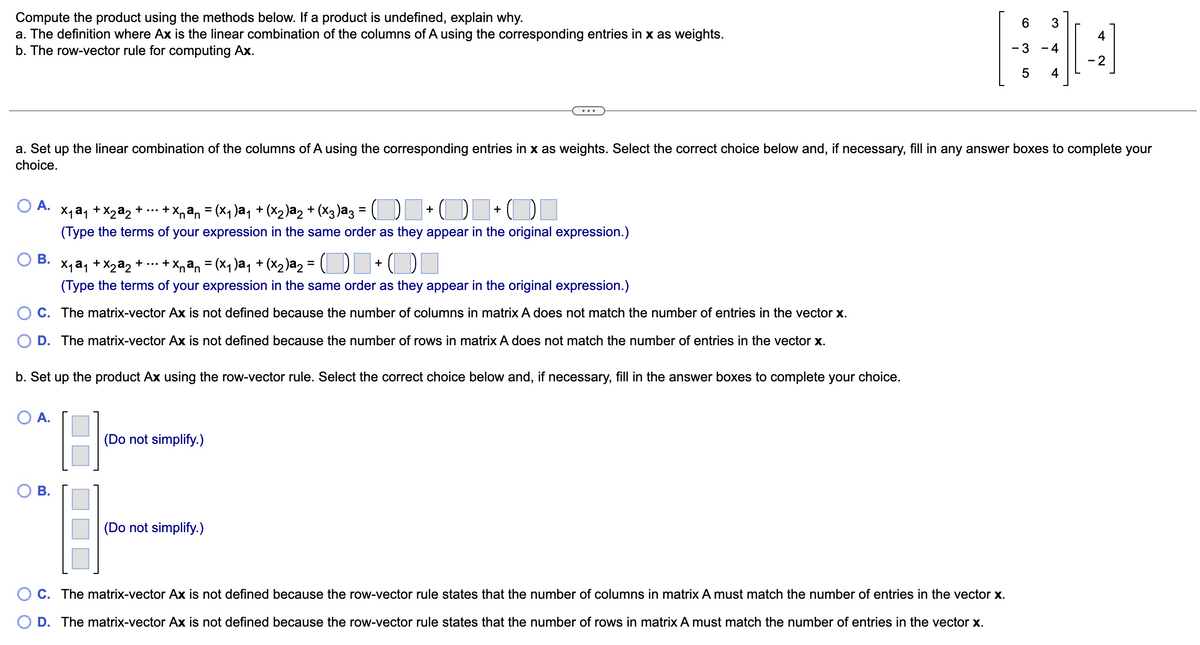 ### Matrix-Vector Multiplication: An Educational Guide

In this guide, we explore the process of matrix-vector multiplication. Specifically, we will compute the product using two methods and explain the conditions under which the product might be undefined.

#### Context and Methods
Given a matrix \( A \) and a vector \( x \), we aim to compute \( Ax \).

1. **Definition of \( Ax \)**: This is the linear combination of the columns of \( A \) using the corresponding entries in \( x \) as weights.
2. **Row-Vector Rule**: This involves computing the dot product of each row of \( A \) with the vector \( x \).

#### Provided Matrix and Vector
We will work with the following matrix \( A \) and vector \( x \):

\[ A = \begin{pmatrix} 6 & 3 \\ -3 & -4 \\ 5 & 4 \end{pmatrix} \quad \text{and} \quad x = \begin{pmatrix} 4 \\ -2 \end{pmatrix} \]

#### Step-by-Step Instructions

**a. Set up the linear combination of the columns of \( A \) using the corresponding entries in \( x \) as weights.**

Select the correct answer choice and fill in the answer boxes.

1. 
    - \( x_1 a_1 + x_2 a_2 + \cdots + x_n a_n = (x_1) a_1 + (x_2) a_2 + (x_3) a_3 = \)  
    - Select the correct and complete the expression.
    - **Options:**
        - **A.** \( \begin{pmatrix} 4 \end{pmatrix} + \begin{pmatrix} -2 \end{pmatrix} + \begin{pmatrix} \boxed{} \end{pmatrix} \)
        - **B.** \( \begin{pmatrix} 4 \end{pmatrix} + \begin{pmatrix} -2 \end{pmatrix} \)
        - **C.** The matrix-vector \( Ax \) is not defined because the number of columns in matrix \( A \) does not match the number of entries in the vector \( x \).
        - **D.** The matrix-vector \( Ax \) is not defined because the number of rows in