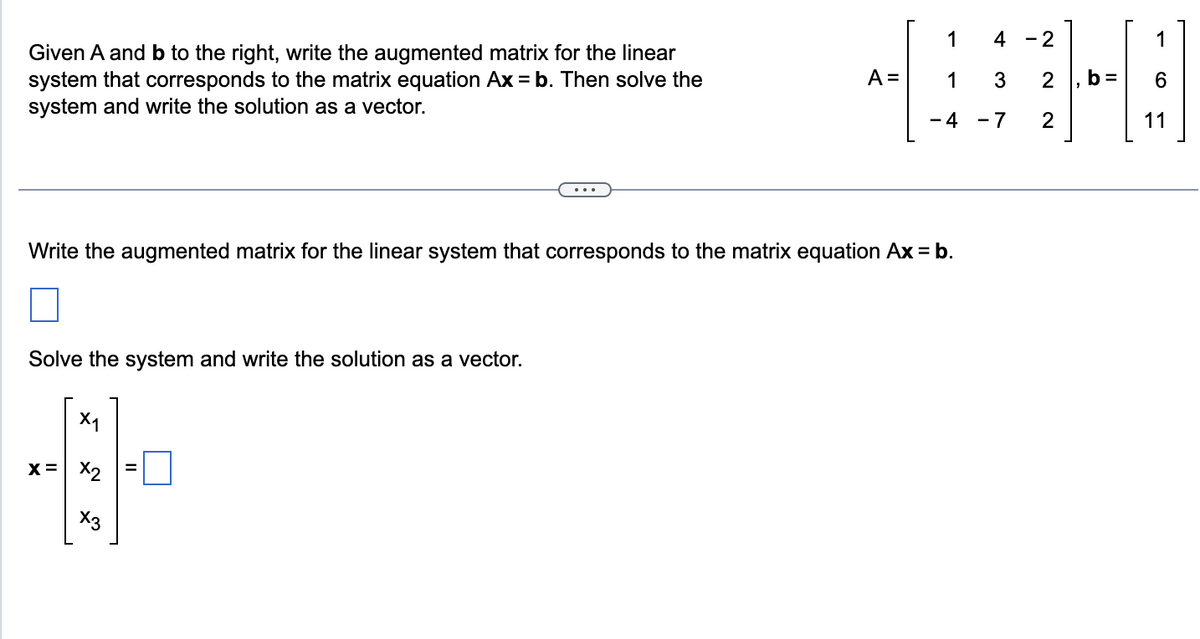 Given A and b to the right, write the augmented matrix for the linear
system that corresponds to the matrix equation Ax = b. Then solve the
system and write the solution as a vector.
A =
Solve the system and write the solution as a vector.
X1
4
x = x₂
X3
1
1
-4
Write the augmented matrix for the linear system that corresponds to the matrix equation Ax = b.
4 - 2
3
-7
2 b=
2
1
O)
11