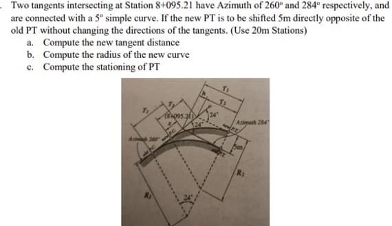 Two tangents intersecting at Station 8+095.21 have Azimuth of 260° and 284° respectively, and
are connected with a 5° simple curve. If the new PT is to be shifted 5m directly opposite of the
old PT without changing the directions of the tangents. (Use 20m Stations)
a. Compute the new tangent distance
b. Compute the radius of the new curve
c. Compute the stationing of PT
TI
T:
(84095.21)
Acim 260
P.C.
124
24
Azimuth 284
ww.P.T
Sm
R₂