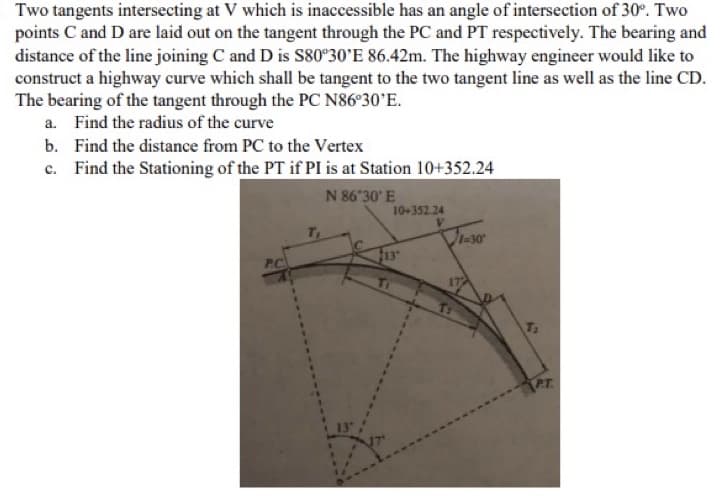 Two tangents intersecting at V which is inaccessible has an angle of intersection of 30°. Two
points C and D are laid out on the tangent through the PC and PT respectively. The bearing and
distance of the line joining C and D is S80°30'E 86.42m. The highway engineer would like to
construct a highway curve which shall be tangent to the two tangent line as well as the line CD.
The bearing of the tangent through the PC N86°30'E.
a. Find the radius of the curve
b.
Find the distance from PC to the Vertex
c. Find the Stationing of the PT if PI is at Station 10+352.24
N 86"30" E
10+352.24
V
-30
P.C
13
P.T.