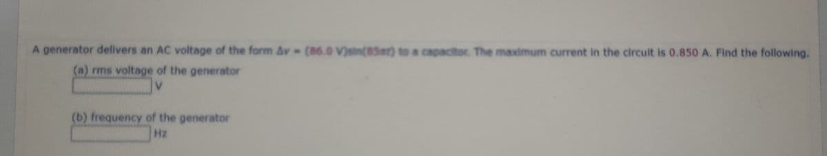 A generator delivers an AC voltage of the form Av (86.0 V)sin(85mr) to a capacitor The maximum current in the circult is 0.850 A. Find the following.
(a) rms voltage of the generator
V.
(b) frequency of the generator
Hz
