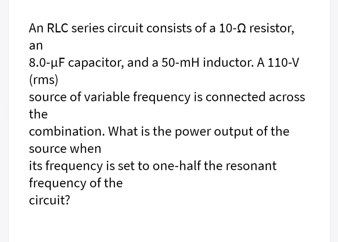 An RLC series circuit consists of a 10-N resistor,
an
8.0-uF capacitor, and a 50-mH inductor. A 110-V
(rms)
source of variable frequency is connected across
the
combination. What is the power output of the
source when
its frequency is set to one-half the resonant
frequency of the
circuit?
